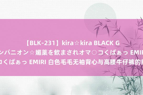 【BLK-231】kira☆kira BLACK GAL 黒ギャル中出し温泉コンパニオン☆媚薬を飲まされオマ○コくぱぁっ EMIRI 白色毛毛无袖背心与高腰牛仔裤的前锋解读