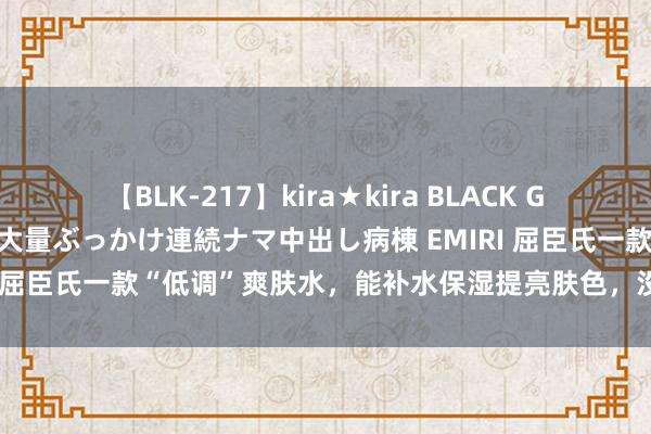 【BLK-217】kira★kira BLACK GAL黒ギャルご奉仕ナース 大量ぶっかけ連続ナマ中出し病棟 EMIRI 屈臣氏一款“低调”爽肤水，能补水保湿提亮肤色，没用过太可惜