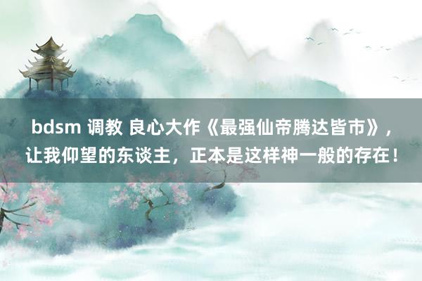 bdsm 调教 良心大作《最强仙帝腾达皆市》，让我仰望的东谈主，正本是这样神一般的存在！