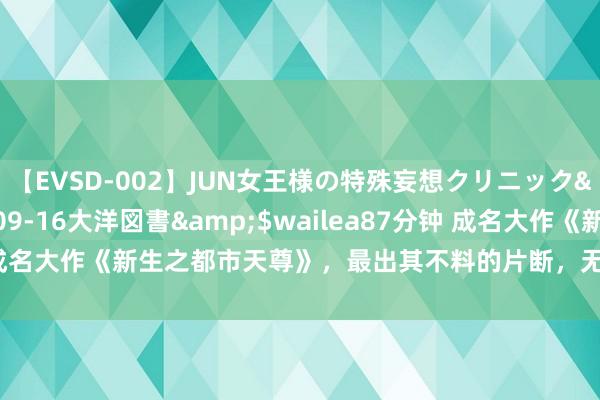【EVSD-002】JUN女王様の特殊妄想クリニック</a>2008-09-16大洋図書&$wailea87分钟 成名大作《新生之都市天尊》，最出其不料的片断，无缺填补书荒的心塞！