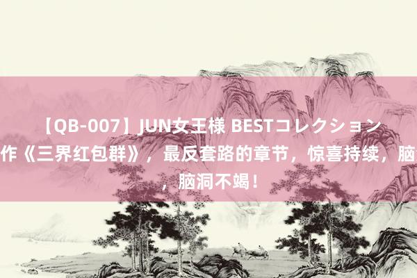 【QB-007】JUN女王様 BESTコレクション 杰作之作《三界红包群》，最反套路的章节，惊喜持续，脑洞不竭！