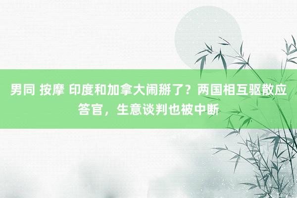 男同 按摩 印度和加拿大闹掰了？两国相互驱散应答官，生意谈判也被中断