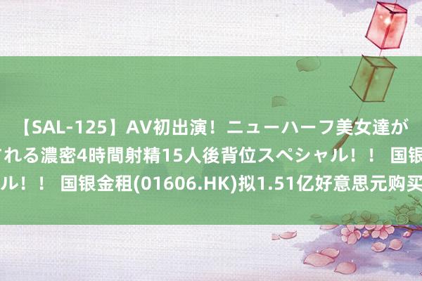 【SAL-125】AV初出演！ニューハーフ美女達が強烈バックで全員犯される濃密4時間射精15人後背位スペシャル！！ 国银金租(01606.HK)拟1.51亿好意思元购买一艘船舶