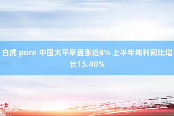白虎 porn 中国太平早盘涨近8% 上半年纯利同比增长15.40%