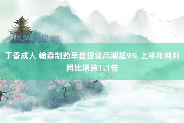 丁香成人 翰森制药早盘捏续高潮超9% 上半年纯利同比增逾1.1倍