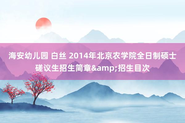 海安幼儿园 白丝 2014年北京农学院全日制硕士磋议生招生简章&招生目次
