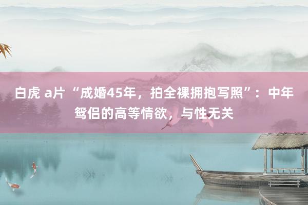 白虎 a片 “成婚45年，拍全裸拥抱写照”：中年鸳侣的高等情欲，与性无关