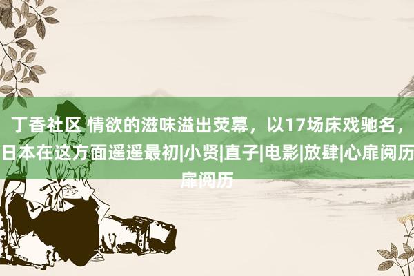 丁香社区 情欲的滋味溢出荧幕，以17场床戏驰名，日本在这方面遥遥最初|小贤|直子|电影|放肆|心扉阅历