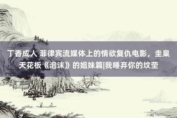 丁香成人 菲律宾流媒体上的情欲复仇电影，圭臬天花板《泡沫》的姐妹篇|我唾弃你的坟茔