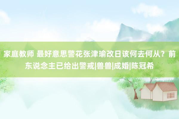 家庭教师 最好意思警花张津瑜改日该何去何从？前东说念主已给出警戒|兽兽|成婚|陈冠希