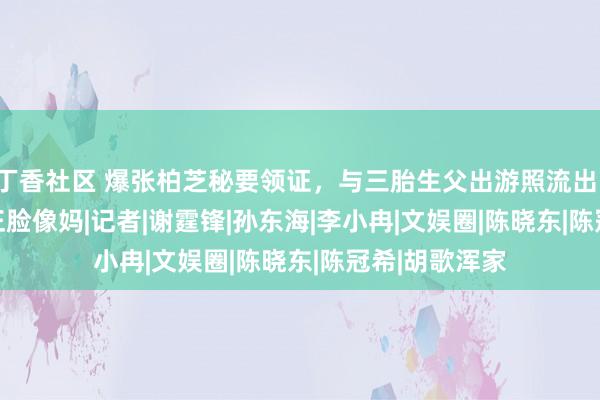 丁香社区 爆张柏芝秘要领证，与三胎生父出游照流出，4岁Marucs正脸像妈|记者|谢霆锋|孙东海|李小冉|文娱圈|陈晓东|陈冠希|胡歌浑家