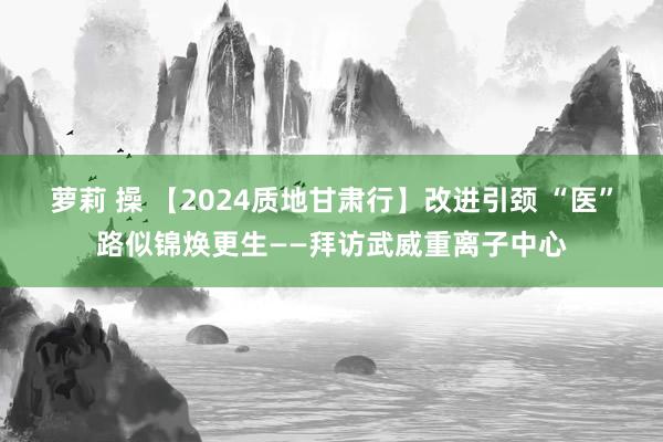 萝莉 操 【2024质地甘肃行】改进引颈 “医”路似锦焕更生——拜访武威重离子中心