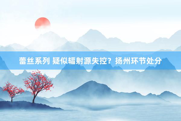 蕾丝系列 疑似辐射源失控？扬州环节处分