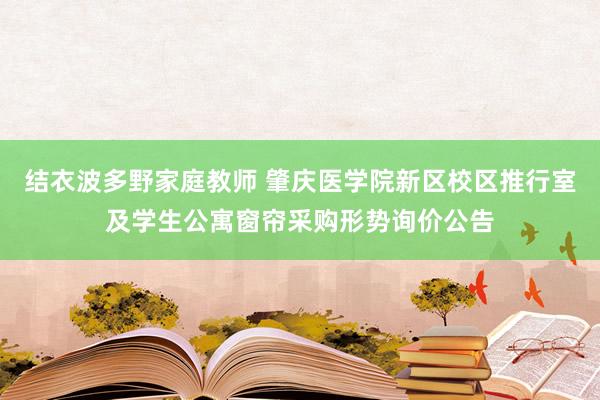 结衣波多野家庭教师 肇庆医学院新区校区推行室及学生公寓窗帘采购形势询价公告