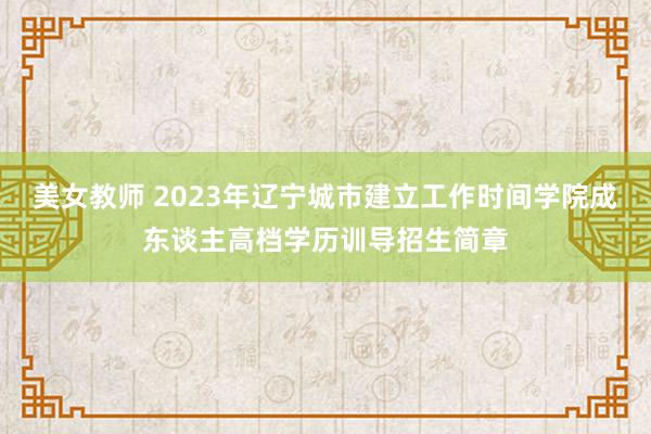 美女教师 2023年辽宁城市建立工作时间学院成东谈主高档学历训导招生简章