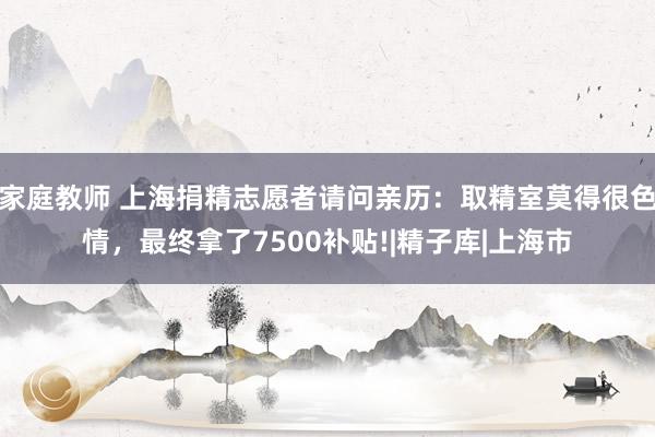 家庭教师 上海捐精志愿者请问亲历：取精室莫得很色情，最终拿了7500补贴!|精子库|上海市