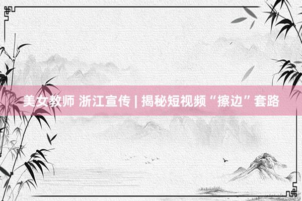 美女教师 浙江宣传 | 揭秘短视频“擦边”套路