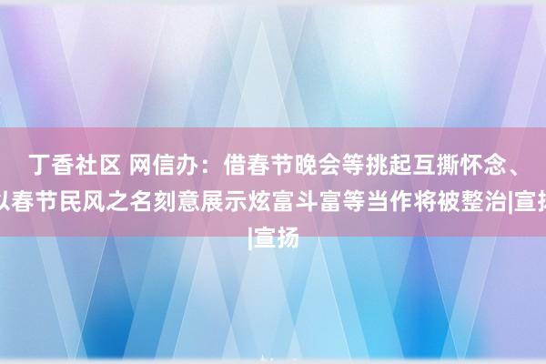 丁香社区 网信办：借春节晚会等挑起互撕怀念、以春节民风之名刻意展示炫富斗富等当作将被整治|宣扬