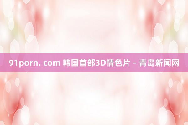 91porn. com 韩国首部3D情色片－青岛新闻网