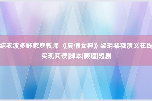 结衣波多野家庭教师 《真假女神》黎玥黎薇演义在线实现阅读|脚本|顾瑾|短剧