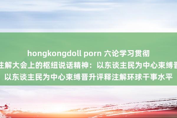 hongkongdoll porn 六论学习贯彻习近平总通告在寰球评释注解大会上的枢纽说话精神：以东谈主民为中心束缚晋升评释注解环球干事水平