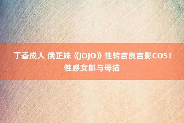 丁香成人 俄正妹《JOJO》性转吉良吉影COS！性感女郎与母猫