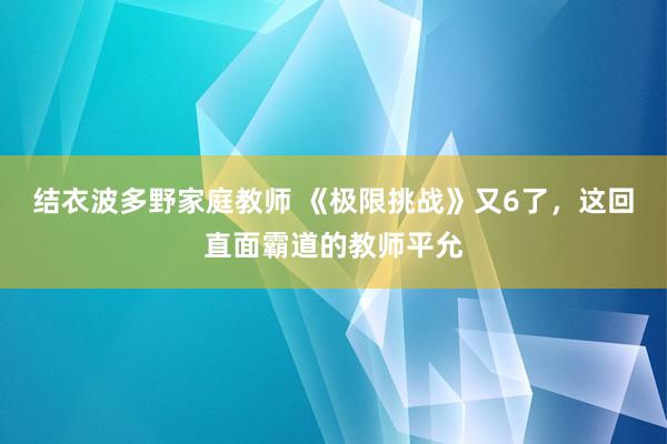 结衣波多野家庭教师 《极限挑战》又6了，这回直面霸道的教师平允
