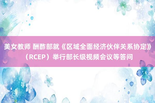 美女教师 酬酢部就《区域全面经济伙伴关系协定》（RCEP）举行部长级视频会议等答问