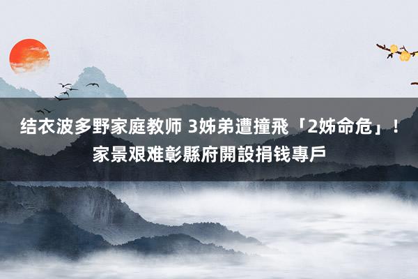 结衣波多野家庭教师 3姊弟遭撞飛「2姊命危」！家景艰难　彰縣府開設捐钱專戶