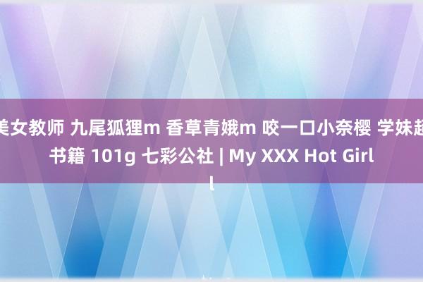 最美女教师 九尾狐狸m 香草青娥m 咬一口小奈樱 学妹超乖书籍 101g 七彩公社 | My XXX Hot Girl