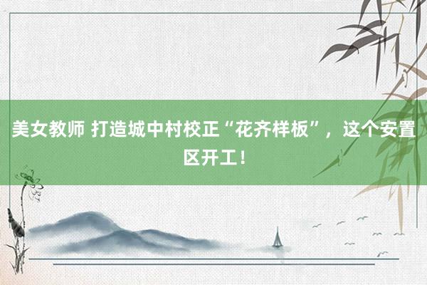 美女教师 打造城中村校正“花齐样板”，这个安置区开工！