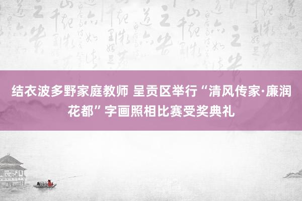 结衣波多野家庭教师 呈贡区举行“清风传家·廉润花都”字画照相比赛受奖典礼