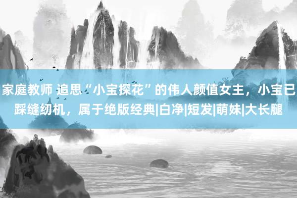 家庭教师 追思“小宝探花”的伟人颜值女主，小宝已踩缝纫机，属于绝版经典|白净|短发|萌妹|大长腿