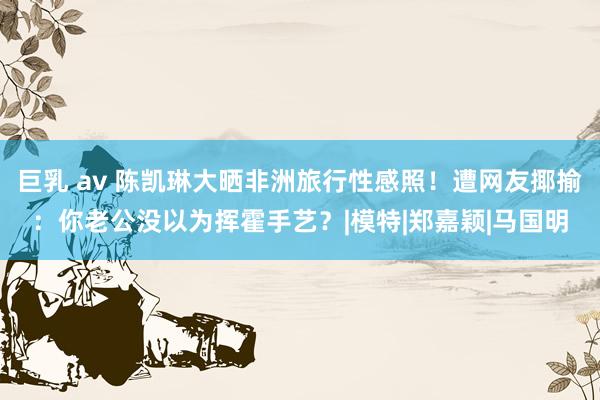 巨乳 av 陈凯琳大晒非洲旅行性感照！遭网友揶揄：你老公没以为挥霍手艺？|模特|郑嘉颖|马国明