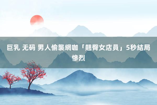巨乳 无码 男人偷襲網咖「翹臀女店員」5秒　結局慘烈