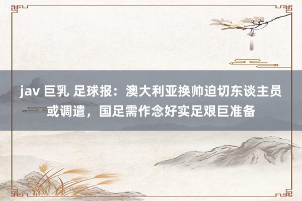 jav 巨乳 足球报：澳大利亚换帅迫切东谈主员或调遣，国足需作念好实足艰巨准备