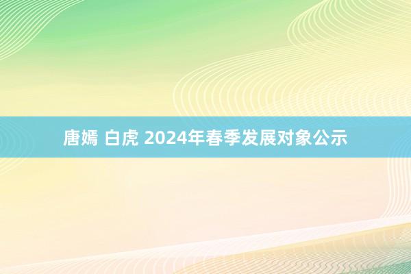 唐嫣 白虎 2024年春季发展对象公示