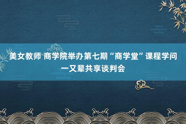 美女教师 商学院举办第七期“商学堂”课程学问一又辈共享谈判会