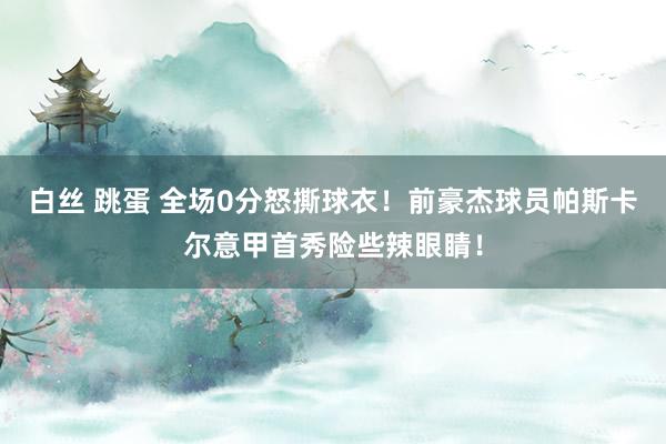 白丝 跳蛋 全场0分怒撕球衣！前豪杰球员帕斯卡尔意甲首秀险些辣眼睛！