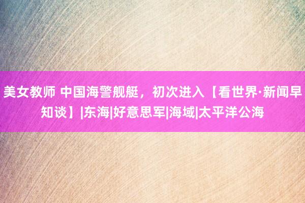 美女教师 中国海警舰艇，初次进入【看世界·新闻早知谈】|东海|好意思军|海域|太平洋公海