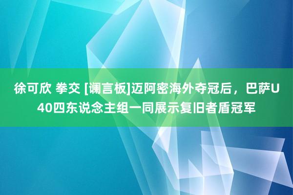 徐可欣 拳交 [谰言板]迈阿密海外夺冠后，巴萨U40四东说念主组一同展示复旧者盾冠军