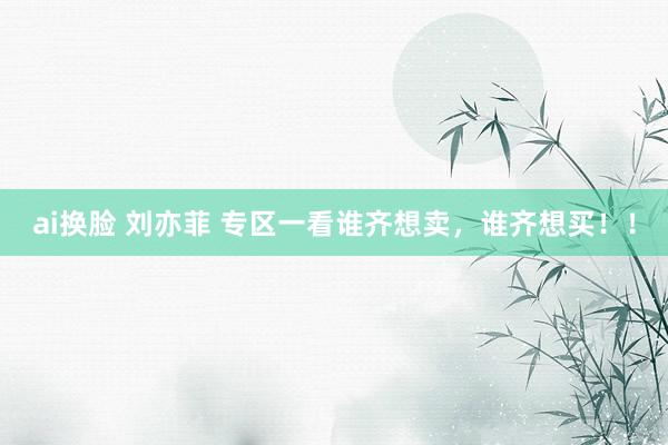 ai换脸 刘亦菲 专区一看谁齐想卖，谁齐想买！！