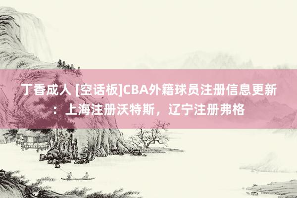 丁香成人 [空话板]CBA外籍球员注册信息更新：上海注册沃特斯，辽宁注册弗格