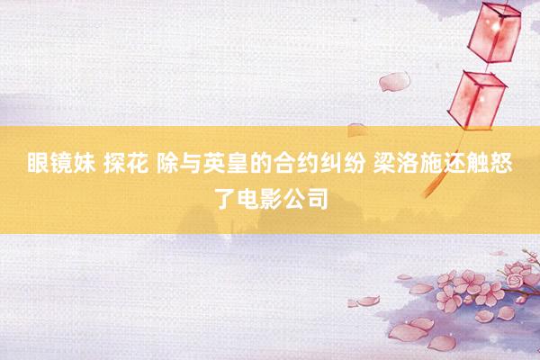 眼镜妹 探花 除与英皇的合约纠纷 梁洛施还触怒了电影公司