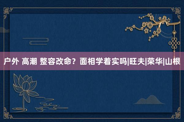 户外 高潮 整容改命？面相学着实吗|旺夫|荣华|山根