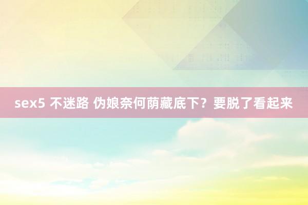 sex5 不迷路 伪娘奈何荫藏底下?要脱了看起来