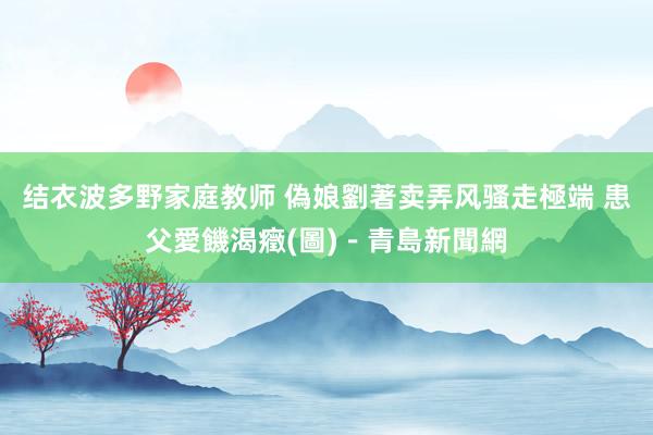 结衣波多野家庭教师 偽娘劉著卖弄风骚走極端 患父愛饑渴癥(圖)－青島新聞網
