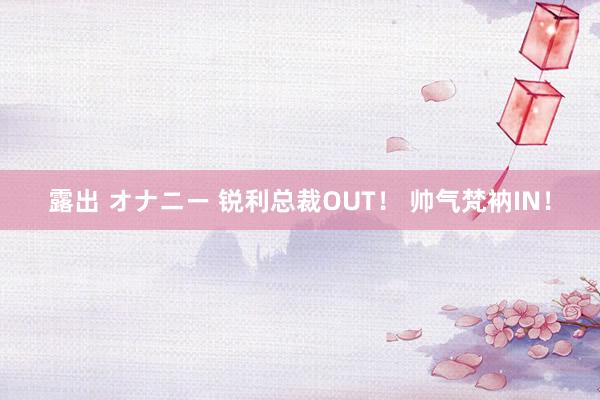 露出 オナニー 锐利总裁OUT！ 帅气梵衲IN！