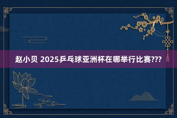 赵小贝 2025乒乓球亚洲杯在哪举行比赛???