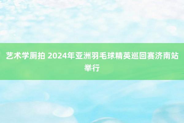 艺术学厕拍 2024年亚洲羽毛球精英巡回赛济南站举行